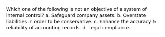 Which one of the following is not an objective of a system of internal control? a. Safeguard company assets. b. Overstate liabilities in order to be conservative. c. Enhance the accuracy & reliability of accounting records. d. Legal compliance.