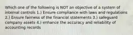 Which one of the following is NOT an objective of a system of internal controls 1.) Ensure compliance with laws and regulations 2.) Ensure fairness of the financial statements 3.) safeguard company assets 4.) enhance the accuracy and reliability of accounting records