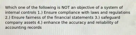 Which one of the following is NOT an objective of a system of internal controls 1.) Ensure compliance with laws and regulations 2.) Ensure fairness of the financial statements 3.) safeguard company assets 4.) enhance the accuracy and reliability of accounting records