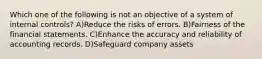 Which one of the following is not an objective of a system of internal controls? A)Reduce the risks of errors. B)Fairness of the financial statements. C)Enhance the accuracy and reliability of accounting records. D)Safeguard company assets