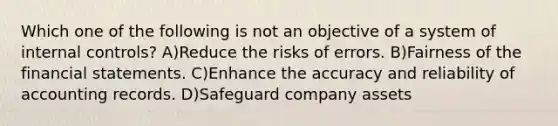 Which one of the following is not an objective of a system of internal controls? A)Reduce the risks of errors. B)Fairness of the financial statements. C)Enhance the accuracy and reliability of accounting records. D)Safeguard company assets