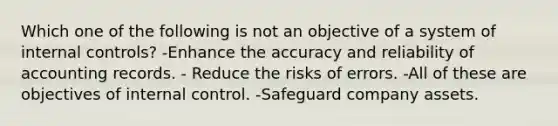 Which one of the following is not an objective of a system of internal controls? -Enhance the accuracy and reliability of accounting records. - Reduce the risks of errors. -All of these are objectives of internal control. -Safeguard company assets.