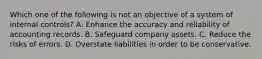 Which one of the following is not an objective of a system of internal controls? A. Enhance the accuracy and reliability of accounting records. B. Safeguard company assets. C. Reduce the risks of errors. D. Overstate liabilities in order to be conservative.