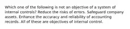 Which one of the following is not an objective of a system of internal controls? Reduce the risks of errors. Safeguard company assets. Enhance the accuracy and reliability of accounting records. All of these are objectives of internal control.