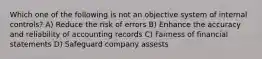 Which one of the following is not an objective system of internal controls? A) Reduce the risk of errors B) Enhance the accuracy and reliability of accounting records C) Fairness of financial statements D) Safeguard company assests