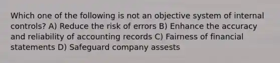 Which one of the following is not an objective system of internal controls? A) Reduce the risk of errors B) Enhance the accuracy and reliability of accounting records C) Fairness of financial statements D) Safeguard company assests