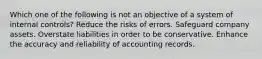 Which one of the following is not an objective of a system of internal controls? Reduce the risks of errors. Safeguard company assets. Overstate liabilities in order to be conservative. Enhance the accuracy and reliability of accounting records.