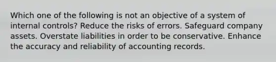 Which one of the following is not an objective of a system of internal controls? Reduce the risks of errors. Safeguard company assets. Overstate liabilities in order to be conservative. Enhance the accuracy and reliability of accounting records.