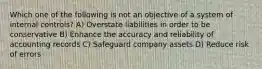 Which one of the following is not an objective of a system of internal controls? A) Overstate liabilities in order to be conservative B) Enhance the accuracy and reliability of accounting records C) Safeguard company assets D) Reduce risk of errors