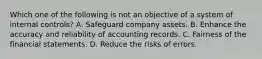 Which one of the following is not an objective of a system of internal controls? A. Safeguard company assets. B. Enhance the accuracy and reliability of accounting records. C. Fairness of the financial statements. D. Reduce the risks of errors.