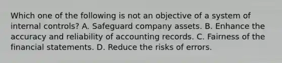 Which one of the following is not an objective of a system of internal controls? A. Safeguard company assets. B. Enhance the accuracy and reliability of accounting records. C. Fairness of the financial statements. D. Reduce the risks of errors.