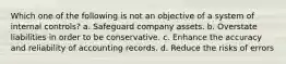 Which one of the following is not an objective of a system of internal controls? a. Safeguard company assets. b. Overstate liabilities in order to be conservative. c. Enhance the accuracy and reliability of accounting records. d. Reduce the risks of errors