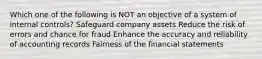 Which one of the following is NOT an objective of a system of internal controls? Safeguard company assets Reduce the risk of errors and chance for fraud Enhance the accuracy and reliability of accounting records Fairness of the financial statements