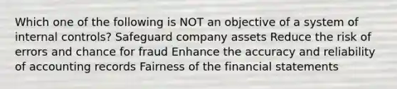 Which one of the following is NOT an objective of a system of internal controls? Safeguard company assets Reduce the risk of errors and chance for fraud Enhance the accuracy and reliability of accounting records Fairness of the financial statements