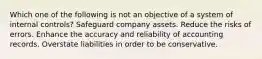 Which one of the following is not an objective of a system of internal controls? Safeguard company assets. Reduce the risks of errors. Enhance the accuracy and reliability of accounting records. Overstate liabilities in order to be conservative.
