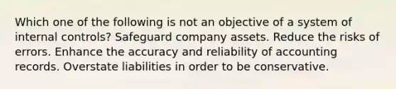 Which one of the following is not an objective of a system of internal controls? Safeguard company assets. Reduce the risks of errors. Enhance the accuracy and reliability of accounting records. Overstate liabilities in order to be conservative.