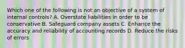 Which one of the following is not an objective of a system of internal controls? A. Overstate liabilities in order to be conservative B. Safeguard company assets C. Enhance the accuracy and reliability of accounting records D. Reduce the risks of errors