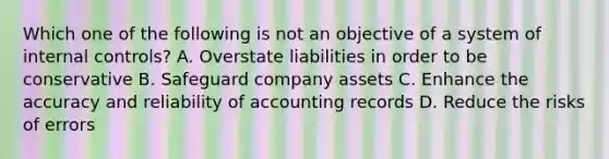 Which one of the following is not an objective of a system of internal controls? A. Overstate liabilities in order to be conservative B. Safeguard company assets C. Enhance the accuracy and reliability of accounting records D. Reduce the risks of errors