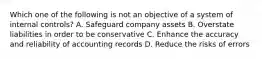 Which one of the following is not an objective of a system of internal controls? A. Safeguard company assets B. Overstate liabilities in order to be conservative C. Enhance the accuracy and reliability of accounting records D. Reduce the risks of errors