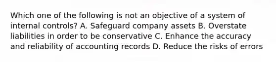 Which one of the following is not an objective of a system of <a href='https://www.questionai.com/knowledge/kjj42owoAP-internal-control' class='anchor-knowledge'>internal control</a>s? A. Safeguard company assets B. Overstate liabilities in order to be conservative C. Enhance the accuracy and reliability of accounting records D. Reduce the risks of errors