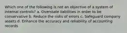 Which one of the following is not an objective of a system of internal controls? a. Overstate liabilities in order to be conservative b. Reduce the risks of errors c. Safeguard company assets d. Enhance the accuracy and reliability of accounting records