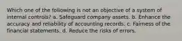 Which one of the following is not an objective of a system of internal controls? a. Safeguard company assets. b. Enhance the accuracy and reliability of accounting records. c. Fairness of the financial statements. d. Reduce the risks of errors.