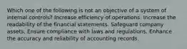 Which one of the following is not an objective of a system of internal controls? Increase efficiency of operations. Increase the readability of the financial statements. Safeguard company assets. Ensure compliance with laws and regulations. Enhance the accuracy and reliability of accounting records.