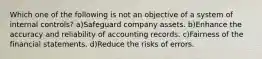 Which one of the following is not an objective of a system of internal controls? a)Safeguard company assets. b)Enhance the accuracy and reliability of accounting records. c)Fairness of the financial statements. d)Reduce the risks of errors.