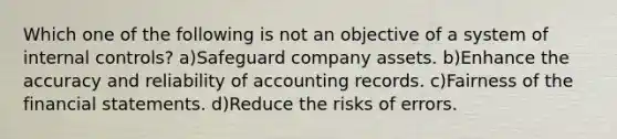 Which one of the following is not an objective of a system of internal controls? a)Safeguard company assets. b)Enhance the accuracy and reliability of accounting records. c)Fairness of the financial statements. d)Reduce the risks of errors.