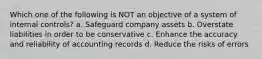 Which one of the following is NOT an objective of a system of internal controls? a. Safeguard company assets b. Overstate liabilities in order to be conservative c. Enhance the accuracy and reliability of accounting records d. Reduce the risks of errors