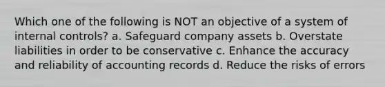 Which one of the following is NOT an objective of a system of internal controls? a. Safeguard company assets b. Overstate liabilities in order to be conservative c. Enhance the accuracy and reliability of accounting records d. Reduce the risks of errors