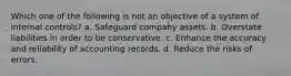 Which one of the following is not an objective of a system of internal controls? a. Safeguard company assets. b. Overstate liabilities in order to be conservative. c. Enhance the accuracy and reliability of accounting records. d. Reduce the risks of errors.