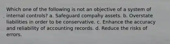 Which one of the following is not an objective of a system of internal controls? a. Safeguard company assets. b. Overstate liabilities in order to be conservative. c. Enhance the accuracy and reliability of accounting records. d. Reduce the risks of errors.