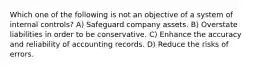 Which one of the following is not an objective of a system of internal controls? A) Safeguard company assets. B) Overstate liabilities in order to be conservative. C) Enhance the accuracy and reliability of accounting records. D) Reduce the risks of errors.