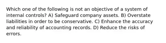 Which one of the following is not an objective of a system of <a href='https://www.questionai.com/knowledge/kjj42owoAP-internal-control' class='anchor-knowledge'>internal control</a>s? A) Safeguard company assets. B) Overstate liabilities in order to be conservative. C) Enhance the accuracy and reliability of accounting records. D) Reduce the risks of errors.