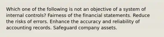 Which one of the following is not an objective of a system of internal controls? Fairness of the financial statements. Reduce the risks of errors. Enhance the accuracy and reliability of accounting records. Safeguard company assets.