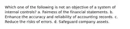 Which one of the following is not an objective of a system of internal controls? a. Fairness of the financial statements. b. Enhance the accuracy and reliability of accounting records. c. Reduce the risks of errors. d. Safeguard company assets.