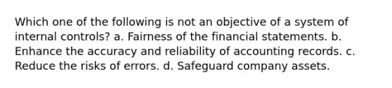 Which one of the following is not an objective of a system of internal controls? a. Fairness of the financial statements. b. Enhance the accuracy and reliability of accounting records. c. Reduce the risks of errors. d. Safeguard company assets.