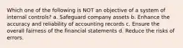 Which one of the following is NOT an objective of a system of internal controls? a. Safeguard company assets b. Enhance the accuracy and reliability of accounting records c. Ensure the overall fairness of the financial statements d. Reduce the risks of errors.