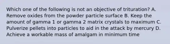 Which one of the following is not an objective of trituration? A. Remove oxides from the powder particle surface B. Keep the amount of gamma 1 or gamma 2 matrix crystals to maximum C. Pulverize pellets into particles to aid in the attack by mercury D. Achieve a workable mass of amalgam in minimum time