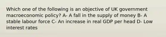 Which one of the following is an objective of UK government macroeconomic policy? A- A fall in the supply of money B- A stable labour force C- An increase in real GDP per head D- Low interest rates