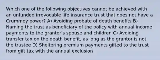 Which one of the following objectives cannot be achieved with an unfunded irrevocable life insurance trust that does not have a Crummey power? A) Avoiding probate of death benefits B) Naming the trust as beneficiary of the policy with annual income payments to the grantor's spouse and children C) Avoiding transfer tax on the death benefit, as long as the grantor is not the trustee D) Sheltering premium payments gifted to the trust from gift tax with the annual exclusion