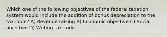 Which one of the following objectives of the federal taxation system would include the addition of bonus depreciation to the tax code? A) Revenue raising B) Economic objective C) Social objective D) Writing tax code