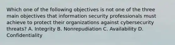 Which one of the following objectives is not one of the three main objectives that information security professionals must achieve to protect their organizations against cybersecurity threats? A. Integrity B. Nonrepudiation C. Availability D. Confidentiality