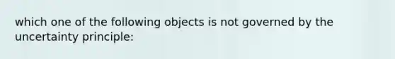 which one of the following objects is not governed by the uncertainty principle: