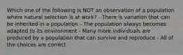 Which one of the following is NOT an observation of a population where natural selection is at work? - There is variation that can be inherited in a population - The population always becomes adapted to its environment - Many more individuals are produced by a population that can survive and reproduce - All of the choices are correct