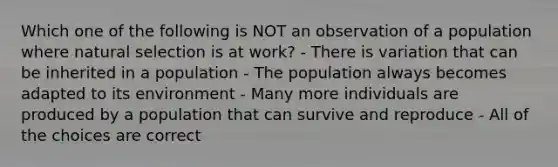 Which one of the following is NOT an observation of a population where natural selection is at work? - There is variation that can be inherited in a population - The population always becomes adapted to its environment - Many more individuals are produced by a population that can survive and reproduce - All of the choices are correct