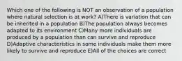 Which one of the following is NOT an observation of a population where natural selection is at work? A)There is variation that can be inherited in a population B)The population always becomes adapted to its environment C)Many more individuals are produced by a population than can survive and reproduce D)Adaptive characteristics in some individuals make them more likely to survive and reproduce E)All of the choices are correct