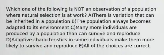 Which one of the following is NOT an observation of a population where natural selection is at work? A)There is variation that can be inherited in a population B)The population always becomes adapted to its environment C)Many more individuals are produced by a population than can survive and reproduce D)Adaptive characteristics in some individuals make them more likely to survive and reproduce E)All of the choices are correct