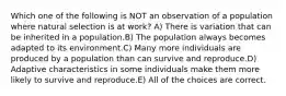 Which one of the following is NOT an observation of a population where natural selection is at work? A) There is variation that can be inherited in a population.B) The population always becomes adapted to its environment.C) Many more individuals are produced by a population than can survive and reproduce.D) Adaptive characteristics in some individuals make them more likely to survive and reproduce.E) All of the choices are correct.